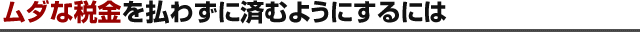 ムダな税金を払わずに済むようにするには