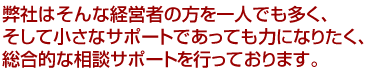 弊社はそんな経営者の方を一人でも多く、そして小さなサポートであっても力になりたく、総合的な相談サポートを行っております