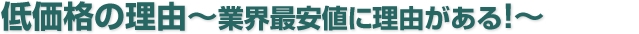 低価格の理由　業界最安値に理由がある！